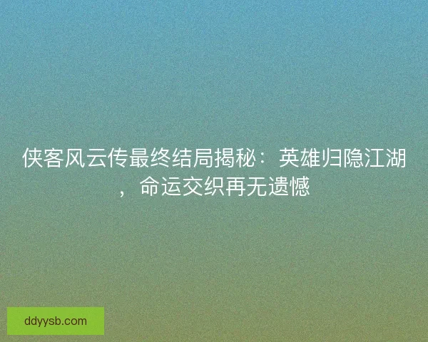 侠客风云传最终结局揭秘：英雄归隐江湖，命运交织再无遗憾