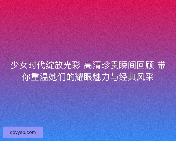 少女时代绽放光彩 高清珍贵瞬间回顾 带你重温她们的耀眼魅力与经典风采