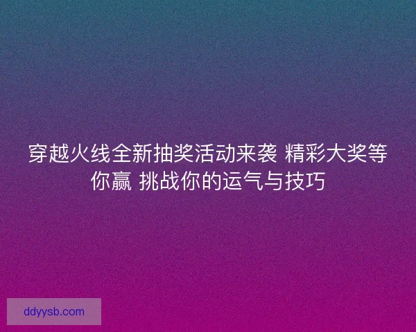 穿越火线全新抽奖活动来袭 精彩大奖等你赢 挑战你的运气与技巧