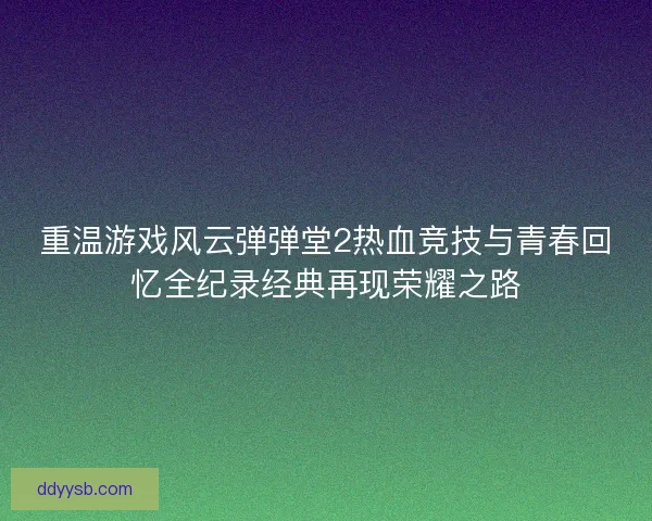 重温游戏风云弹弹堂2热血竞技与青春回忆全纪录经典再现荣耀之路