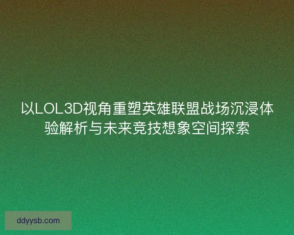 以LOL3D视角重塑英雄联盟战场沉浸体验解析与未来竞技想象空间探索