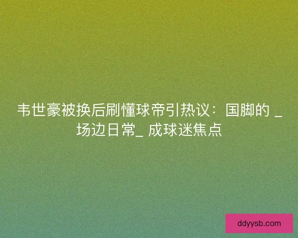韦世豪被换后刷懂球帝引热议：国脚的 _场边日常_ 成球迷焦点