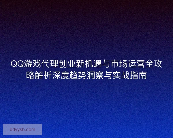 QQ游戏代理创业新机遇与市场运营全攻略解析深度趋势洞察与实战指南