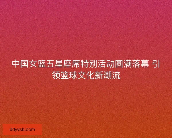中国女篮五星座席特别活动圆满落幕 引领篮球文化新潮流 中国女篮五星座席特别活动圆满落幕 引领篮球文化新潮流