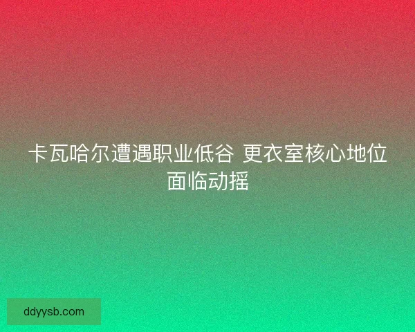 卡瓦哈尔遭遇职业低谷 更衣室核心地位面临动摇