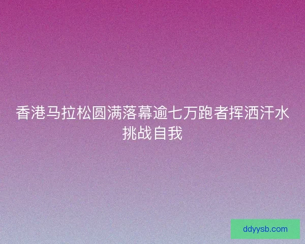 香港马拉松圆满落幕逾七万跑者挥洒汗水挑战自我