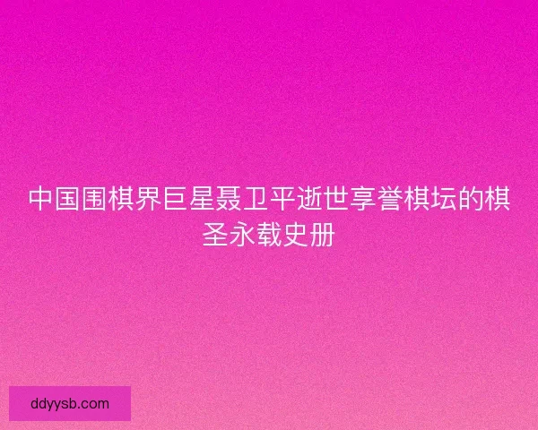 中国围棋界巨星聂卫平逝世享誉棋坛的棋圣永载史册