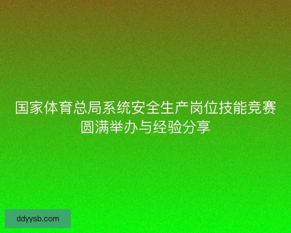 国家体育总局系统安全生产岗位技能竞赛圆满举办与经验分享