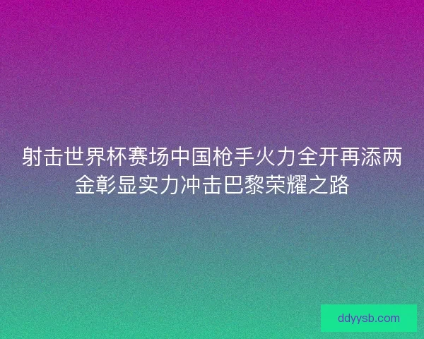 射击世界杯赛场中国枪手火力全开再添两金彰显实力冲击巴黎荣耀之路
