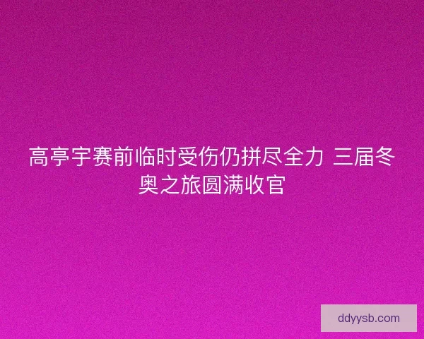 高亭宇赛前临时受伤仍拼尽全力 三届冬奥之旅圆满收官