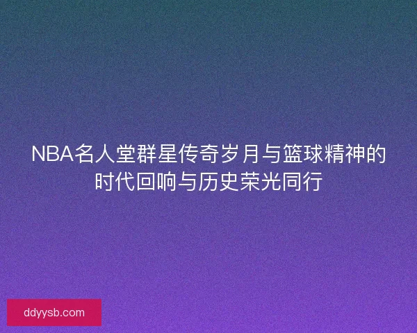 NBA名人堂群星传奇岁月与篮球精神的时代回响与历史荣光同行