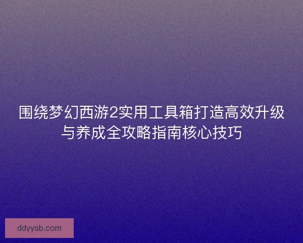 围绕梦幻西游2实用工具箱打造高效升级与养成全攻略指南核心技巧 围绕梦幻西游2实用工具箱打造高效升级与养成全攻略指南核心技巧