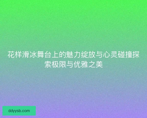 花样滑冰舞台上的魅力绽放与心灵碰撞探索极限与优雅之美