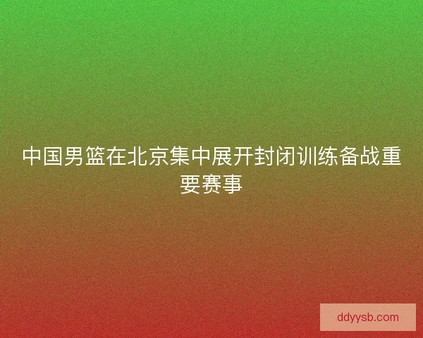 中国男篮在北京集中展开封闭训练备战重要赛事