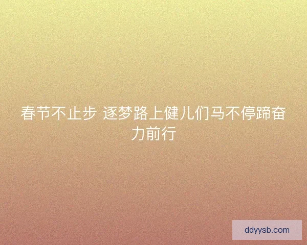 春节不止步 逐梦路上健儿们马不停蹄奋力前行 春节不止步 逐梦路上健儿们马不停蹄奋力前行