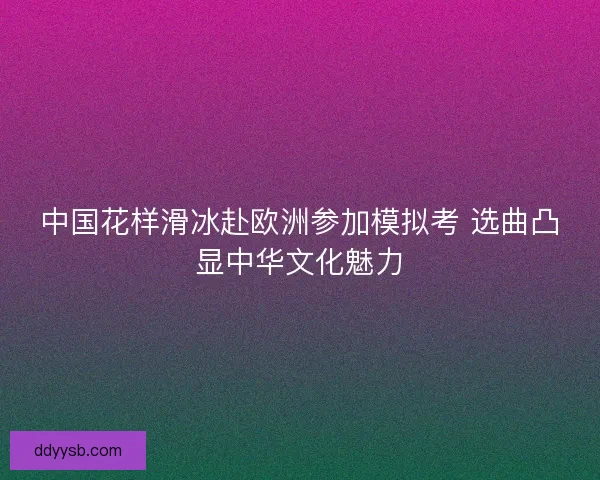 中国花样滑冰赴欧洲参加模拟考 选曲凸显中华文化魅力 中国花样滑冰赴欧洲参加模拟考 选曲凸显中华文化魅力