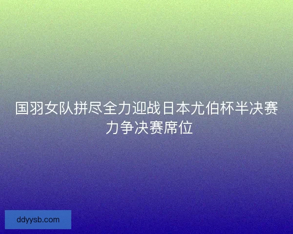 国羽女队拼尽全力迎战日本尤伯杯半决赛 力争决赛席位 国羽女队拼尽全力迎战日本尤伯杯半决赛 力争决赛席位