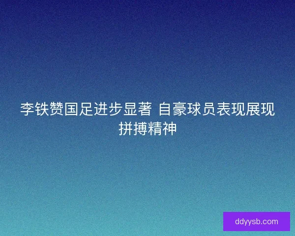 李铁赞国足进步显著 自豪球员表现展现拼搏精神