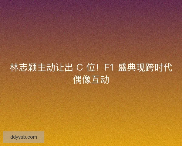 林志颖主动让出 C 位！F1 盛典现跨时代偶像互动