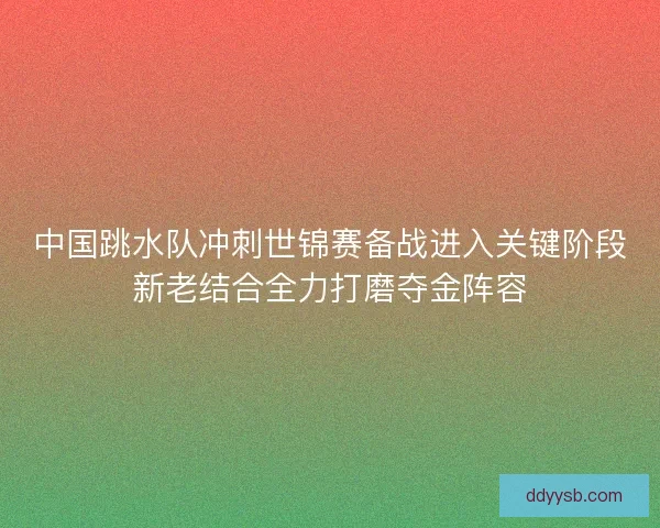 中国跳水队冲刺世锦赛备战进入关键阶段新老结合全力打磨夺金阵容 中国跳水队冲刺世锦赛备战进入关键阶段新老结合全力打磨夺金阵容