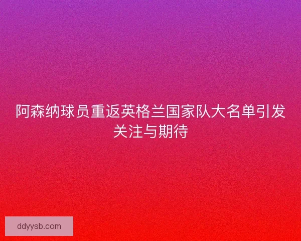 阿森纳球员重返英格兰国家队大名单引发关注与期待