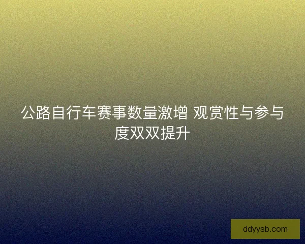 公路自行车赛事数量激增 观赏性与参与度双双提升 公路自行车赛事数量激增 观赏性与参与度双双提升