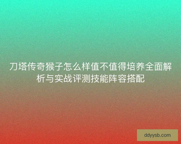 刀塔传奇猴子怎么样值不值得培养全面解析与实战评测技能阵容搭配